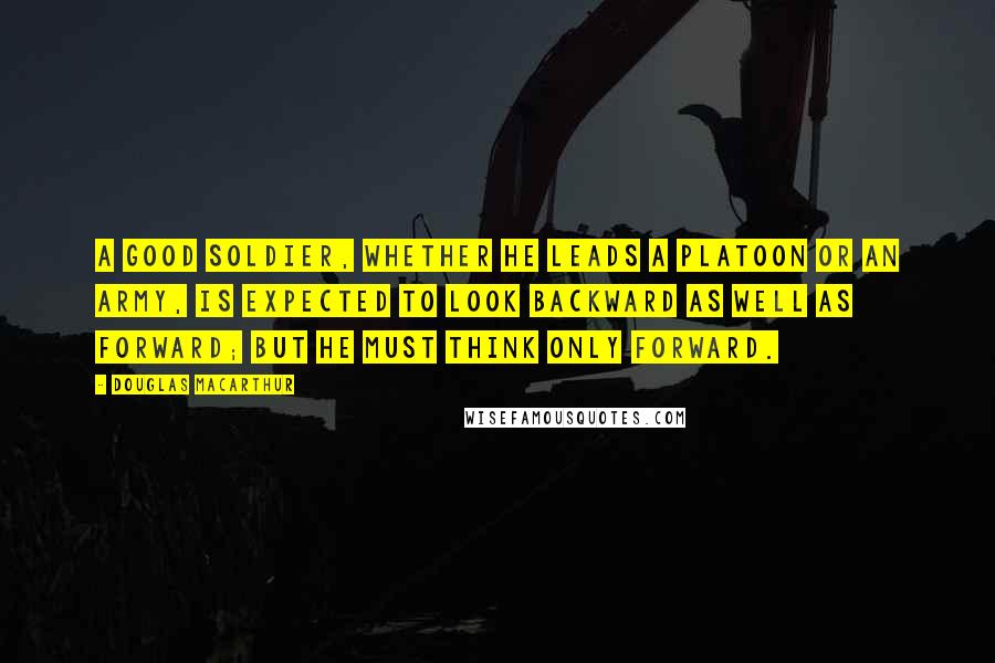 Douglas MacArthur quotes: A good soldier, whether he leads a platoon or an army, is expected to look backward as well as forward; but he must think only forward.