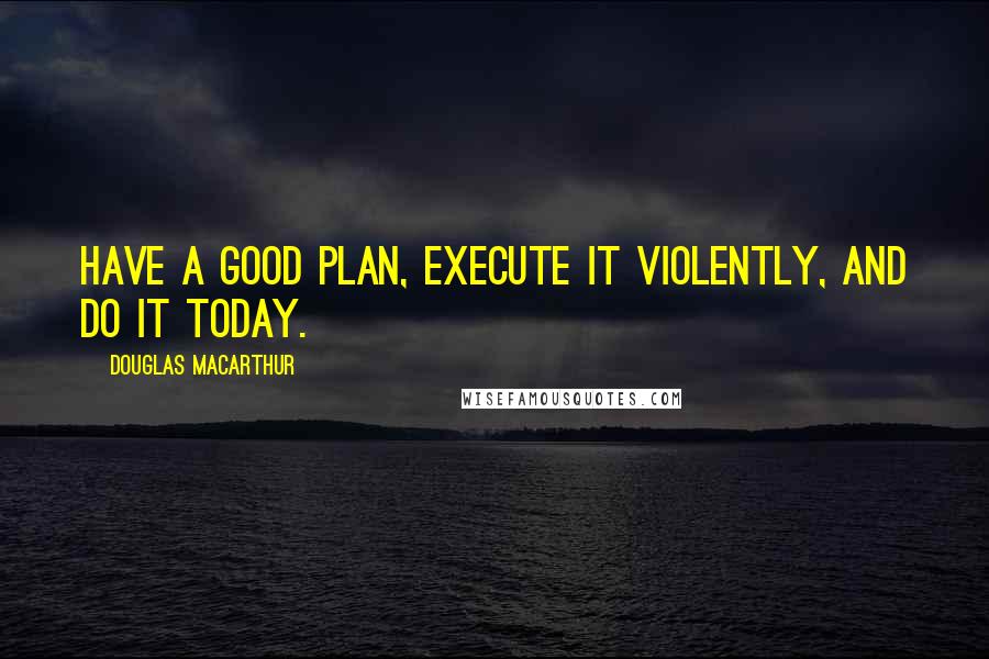 Douglas MacArthur quotes: Have a good plan, execute it violently, and do it today.