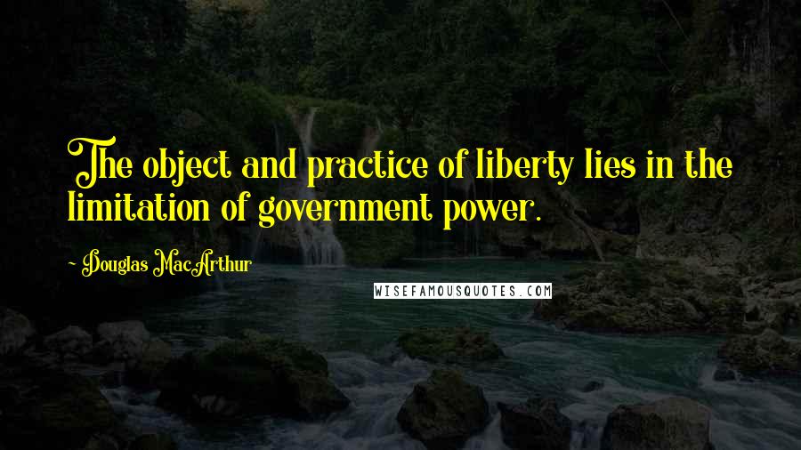 Douglas MacArthur quotes: The object and practice of liberty lies in the limitation of government power.