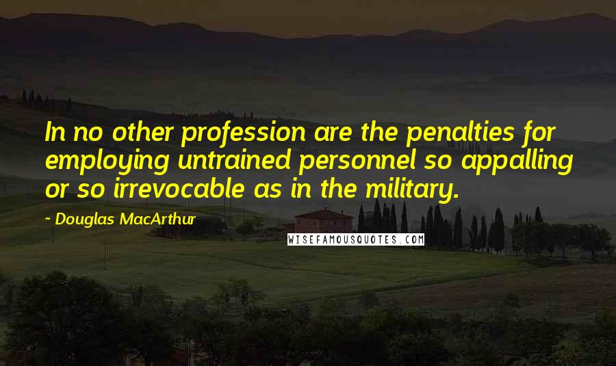Douglas MacArthur quotes: In no other profession are the penalties for employing untrained personnel so appalling or so irrevocable as in the military.