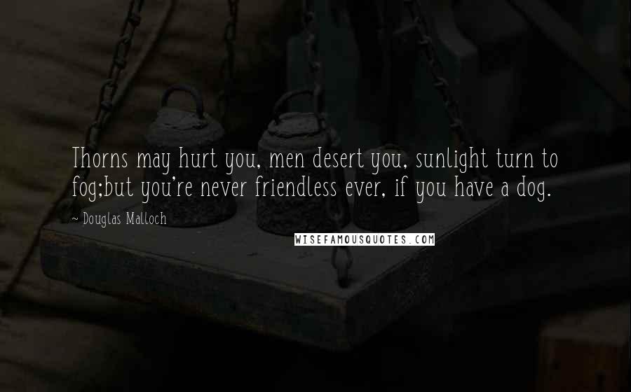 Douglas Malloch quotes: Thorns may hurt you, men desert you, sunlight turn to fog;but you're never friendless ever, if you have a dog.