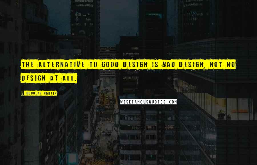 Douglas Martin quotes: The alternative to good design is bad design, not no design at all.