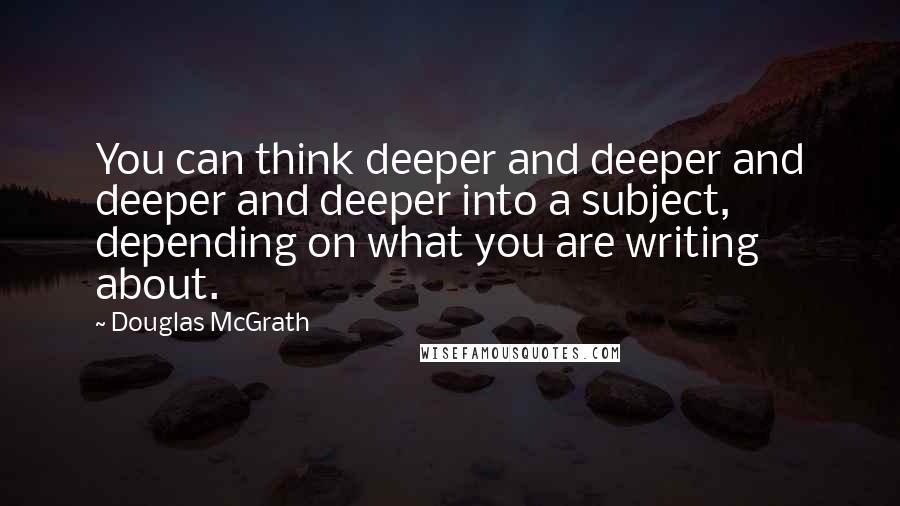 Douglas McGrath quotes: You can think deeper and deeper and deeper and deeper into a subject, depending on what you are writing about.