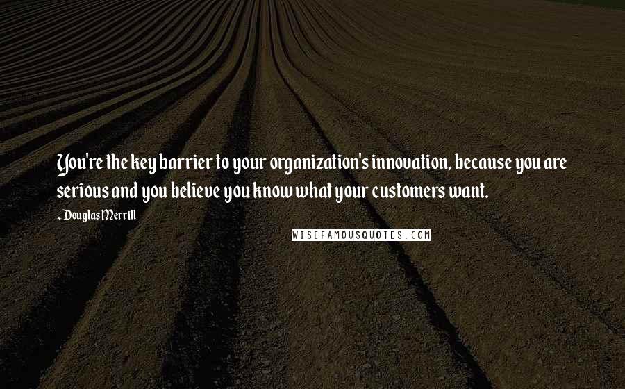 Douglas Merrill quotes: You're the key barrier to your organization's innovation, because you are serious and you believe you know what your customers want.