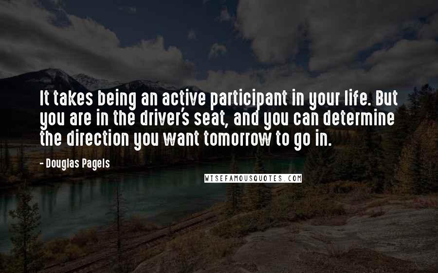 Douglas Pagels quotes: It takes being an active participant in your life. But you are in the driver's seat, and you can determine the direction you want tomorrow to go in. Douglas Pagels quotes: It takes being an active participant in your life. But you are in the driver's seat, and you can determine the direction you want tomorrow to go in.