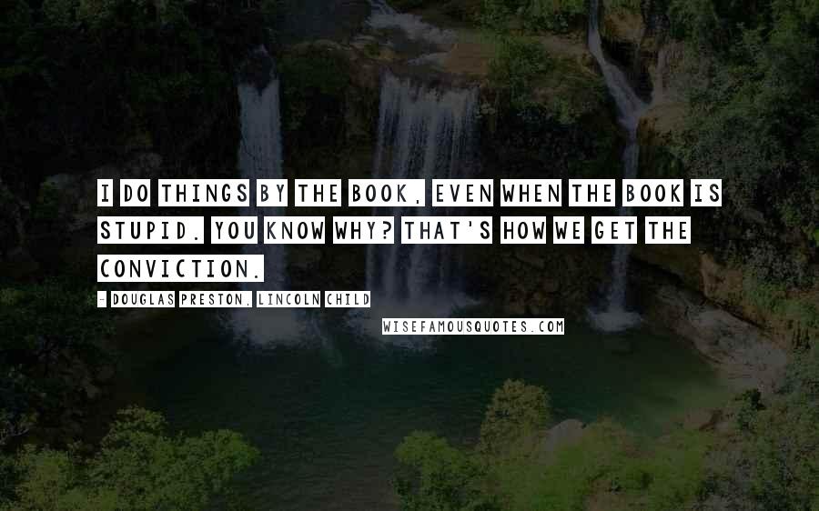 Douglas Preston, Lincoln Child quotes: I do things by the book, even when the book is stupid. You know why? That's how we get the conviction.