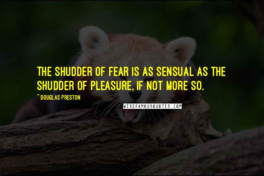 Douglas Preston quotes: The shudder of fear is as sensual as the shudder of pleasure, if not more so.