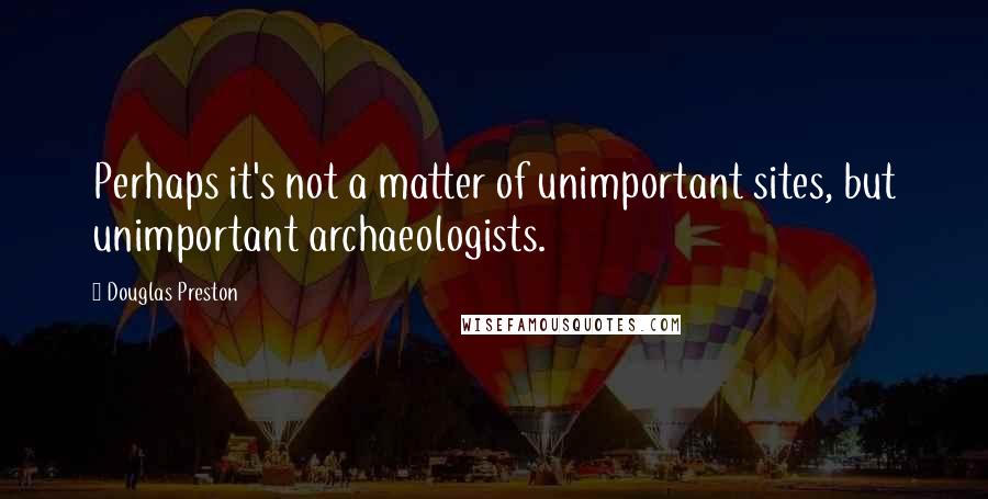 Douglas Preston quotes: Perhaps it's not a matter of unimportant sites, but unimportant archaeologists.