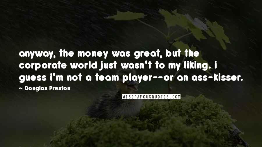 Douglas Preston quotes: anyway, the money was great, but the corporate world just wasn't to my liking. i guess i'm not a team player--or an ass-kisser.
