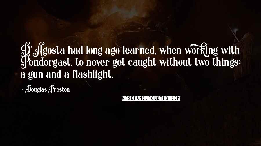 Douglas Preston quotes: D'Agosta had long ago learned, when working with Pendergast, to never get caught without two things: a gun and a flashlight.