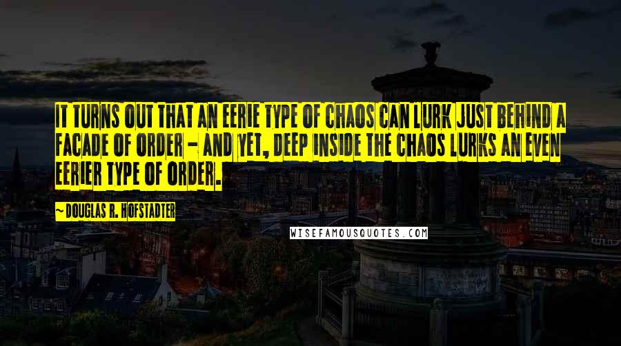 Douglas R. Hofstadter quotes: It turns out that an eerie type of chaos can lurk just behind a facade of order - and yet, deep inside the chaos lurks an even eerier type of