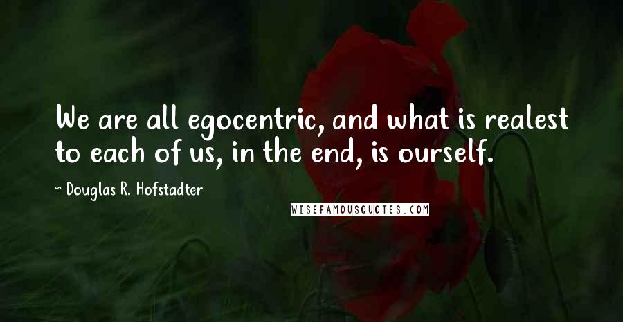 Douglas R. Hofstadter quotes: We are all egocentric, and what is realest to each of us, in the end, is ourself.