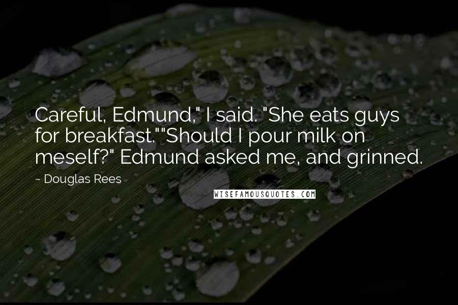 Douglas Rees quotes: Careful, Edmund," I said. "She eats guys for breakfast.""Should I pour milk on meself?" Edmund asked me, and grinned. Douglas Rees quotes: Careful, Edmund," I said. "She eats guys for breakfast.""Should I pour milk on meself?" Edmund asked me, and grinned.