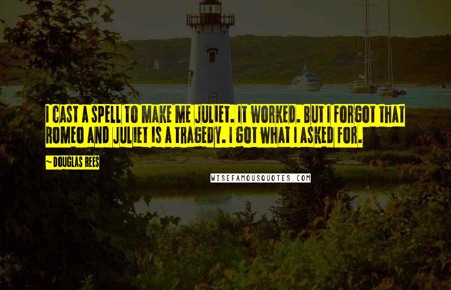 Douglas Rees quotes: I cast a spell to make me Juliet. It worked. But I forgot that Romeo and Juliet is a tragedy. I got what I asked for. Douglas Rees quotes: I cast a spell to make me Juliet. It worked. But I forgot that Romeo and Juliet is a tragedy. I got what I asked for.