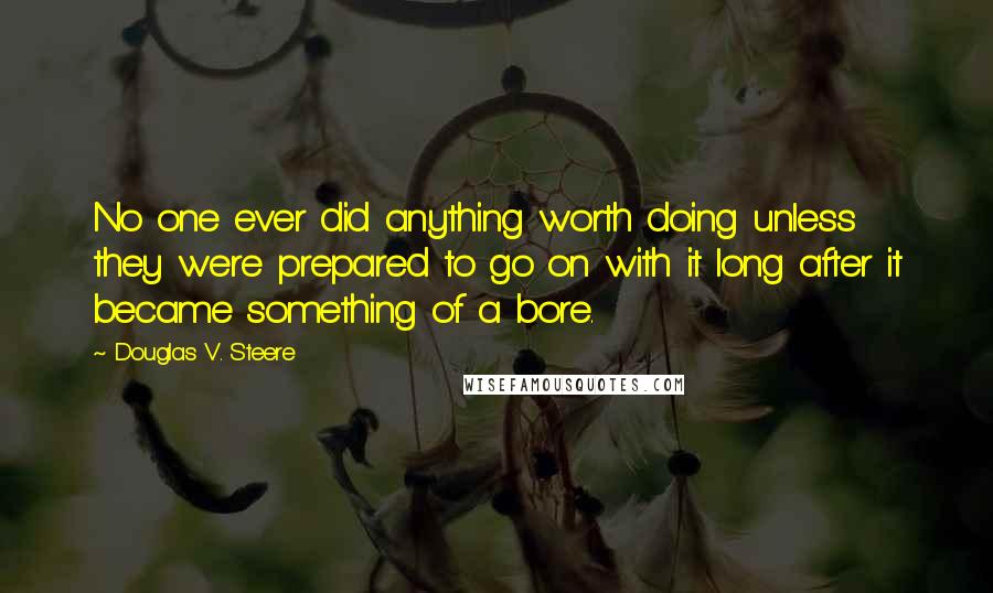 Douglas V. Steere quotes: No one ever did anything worth doing unless they were prepared to go on with it long after it became something of a bore.