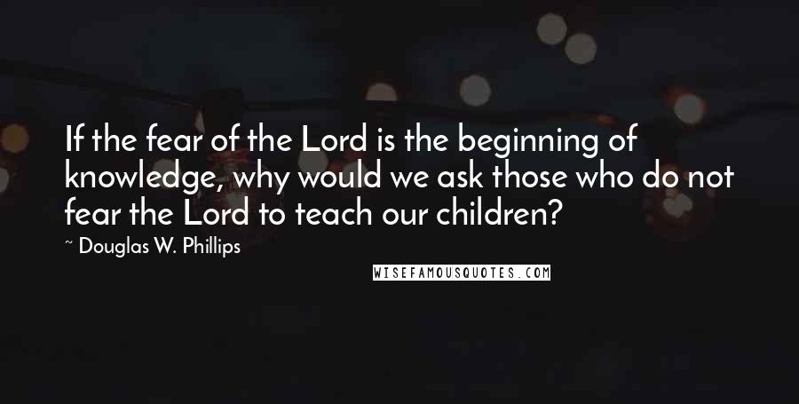 Douglas W. Phillips quotes: If the fear of the Lord is the beginning of knowledge, why would we ask those who do not fear the Lord to teach our children?