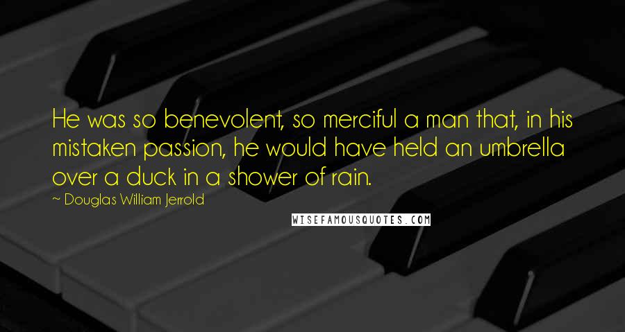 Douglas William Jerrold quotes: He was so benevolent, so merciful a man that, in his mistaken passion, he would have held an umbrella over a duck in a shower of rain.