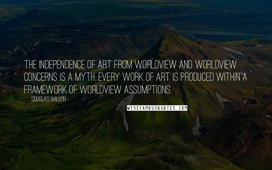 Douglas Wilson quotes: The independence of art from worldview and worldview concerns is a myth. Every work of art is produced within a framework of worldview assumptions.