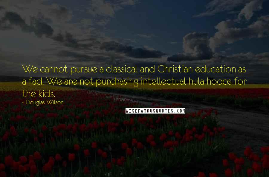 Douglas Wilson quotes: We cannot pursue a classical and Christian education as a fad. We are not purchasing intellectual hula hoops for the kids.