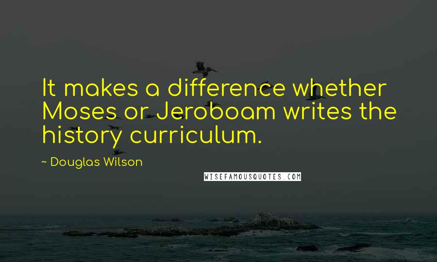 Douglas Wilson quotes: It makes a difference whether Moses or Jeroboam writes the history curriculum.