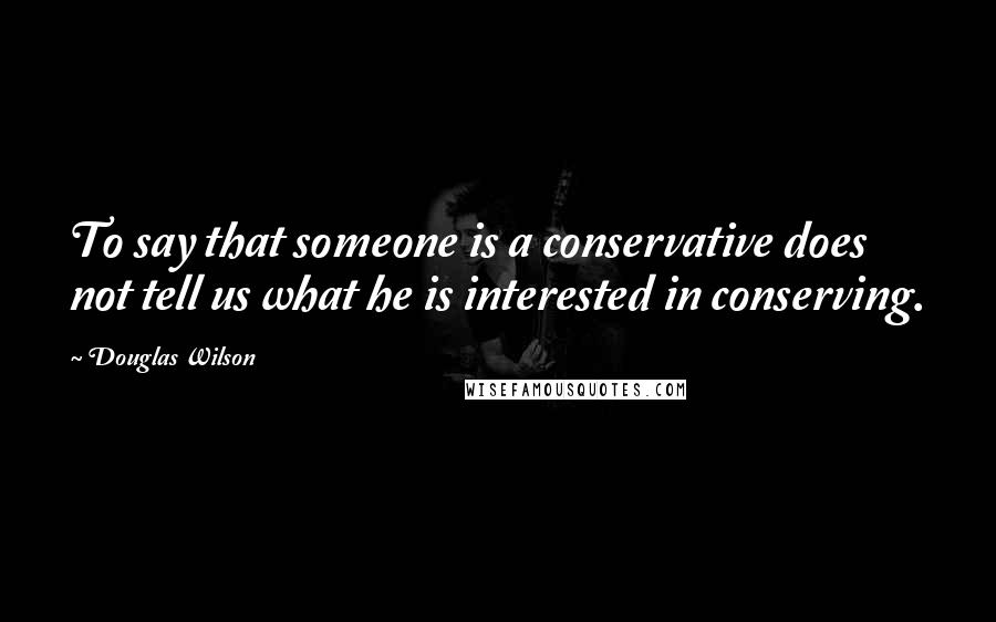 Douglas Wilson quotes: To say that someone is a conservative does not tell us what he is interested in conserving.