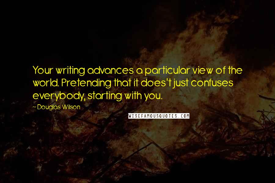 Douglas Wilson quotes: Your writing advances a particular view of the world. Pretending that it does't just confuses everybody, starting with you.