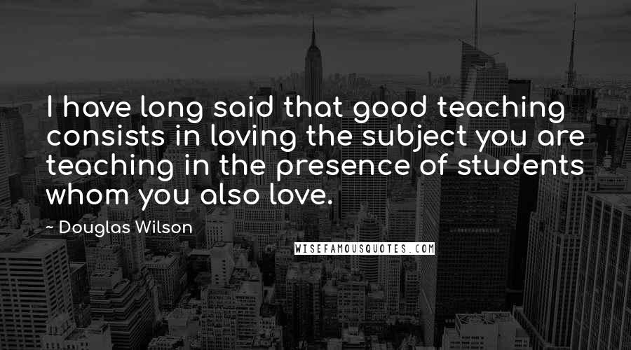 Douglas Wilson quotes: I have long said that good teaching consists in loving the subject you are teaching in the presence of students whom you also love.