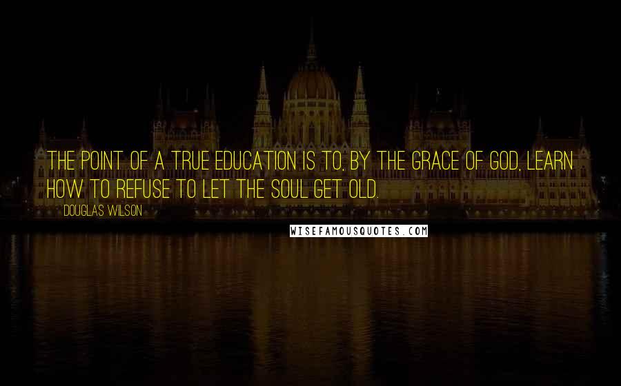 Douglas Wilson quotes: The point of a true education is to, by the grace of God, learn how to refuse to let the soul get old.