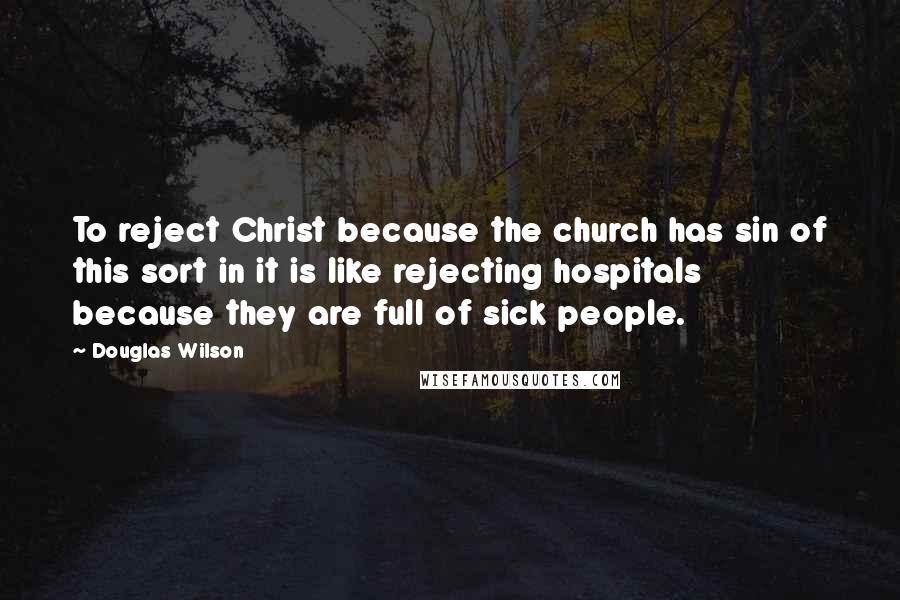 Douglas Wilson quotes: To reject Christ because the church has sin of this sort in it is like rejecting hospitals because they are full of sick people.