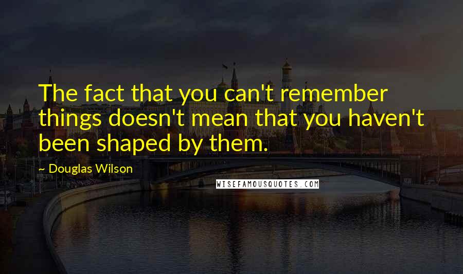 Douglas Wilson quotes: The fact that you can't remember things doesn't mean that you haven't been shaped by them.