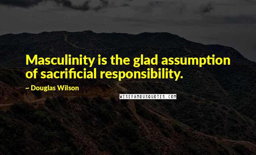 Douglas Wilson quotes: Masculinity is the glad assumption of sacrificial responsibility.