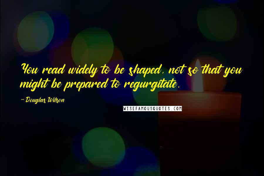 Douglas Wilson quotes: You read widely to be shaped, not so that you might be prepared to regurgitate.