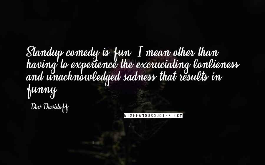 Dov Davidoff quotes: Standup comedy is fun. I mean other than having to experience the excruciating lonlieness and unacknowledged sadness that results in funny.