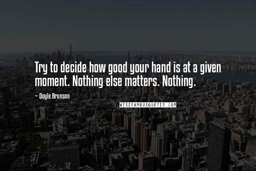 Doyle Brunson quotes: Try to decide how good your hand is at a given moment. Nothing else matters. Nothing.