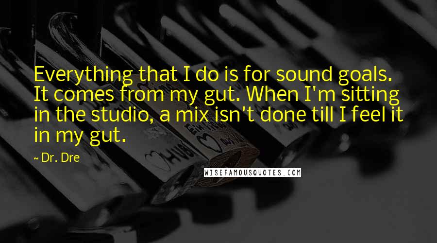 Dr. Dre quotes: Everything that I do is for sound goals. It comes from my gut. When I'm sitting in the studio, a mix isn't done till I feel it in my gut.