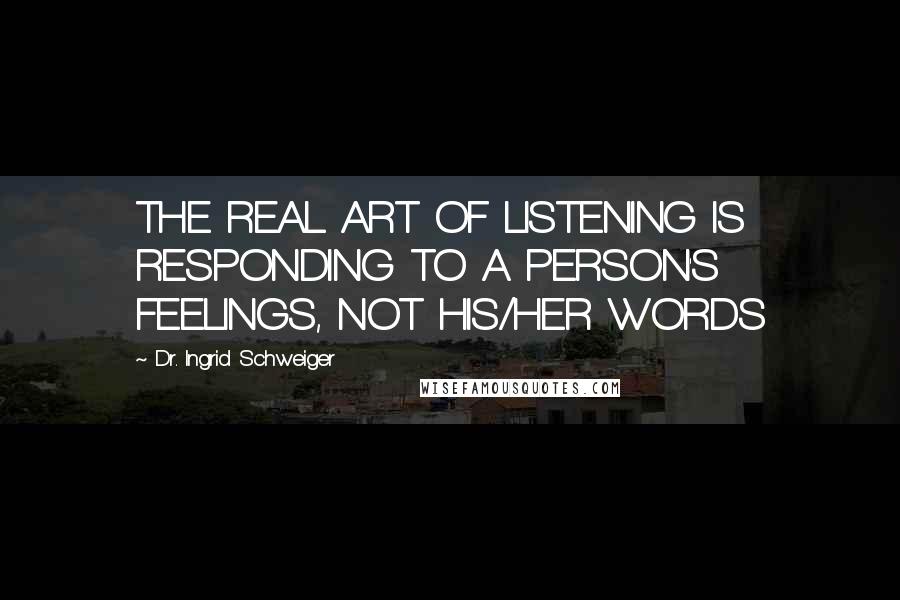 Dr. Ingrid Schweiger quotes: THE REAL ART OF LISTENING IS RESPONDING TO A PERSON'S FEELINGS, NOT HIS/HER WORDS Dr. Ingrid Schweiger quotes: THE REAL ART OF LISTENING IS RESPONDING TO A PERSON'S FEELINGS, NOT HIS/HER WORDS