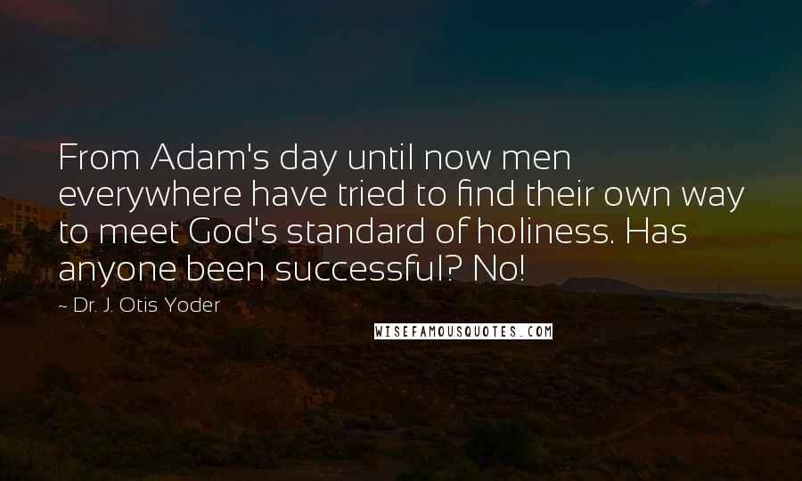 Dr. J. Otis Yoder quotes: From Adam's day until now men everywhere have tried to find their own way to meet God's standard of holiness. Has anyone been successful? No! Dr. J. Otis Yoder quotes: From Adam's day until now men everywhere have tried to find their own way to meet God's standard of holiness. Has anyone been successful? No!