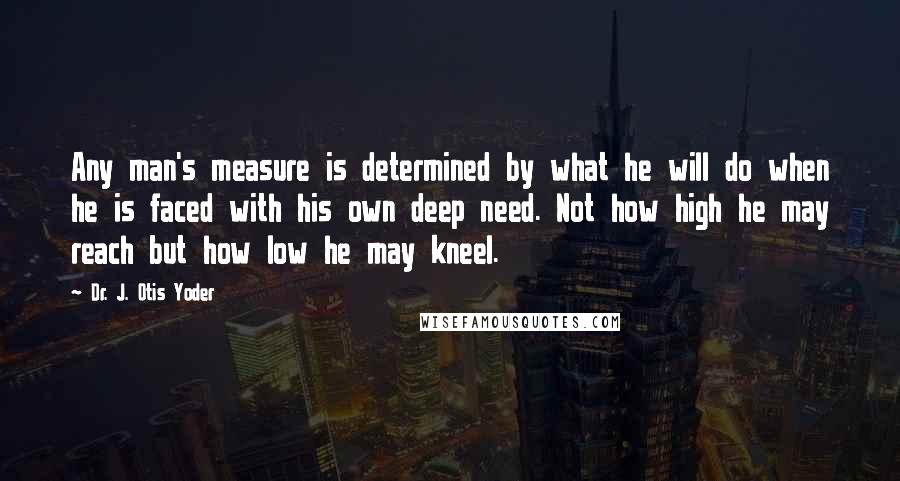Dr. J. Otis Yoder quotes: Any man's measure is determined by what he will do when he is faced with his own deep need. Not how high he may reach but how low he may Dr. J. Otis Yoder quotes: Any man's measure is determined by what he will do when he is faced with his own deep need. Not how high he may reach but how low he may