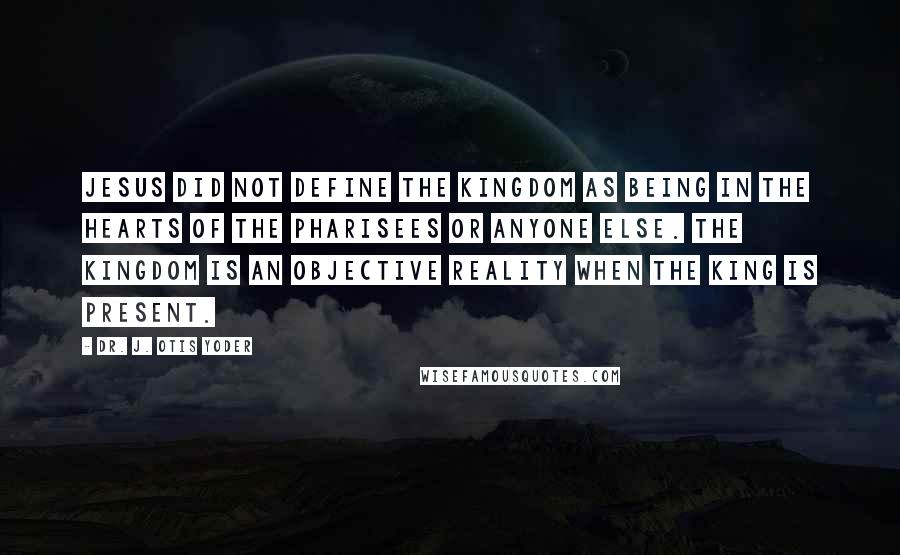 Dr. J. Otis Yoder quotes: Jesus did not define the kingdom as being in the hearts of the Pharisees or anyone else. The kingdom is an objective reality when the King is present.