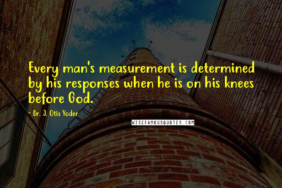 Dr. J. Otis Yoder quotes: Every man's measurement is determined by his responses when he is on his knees before God.