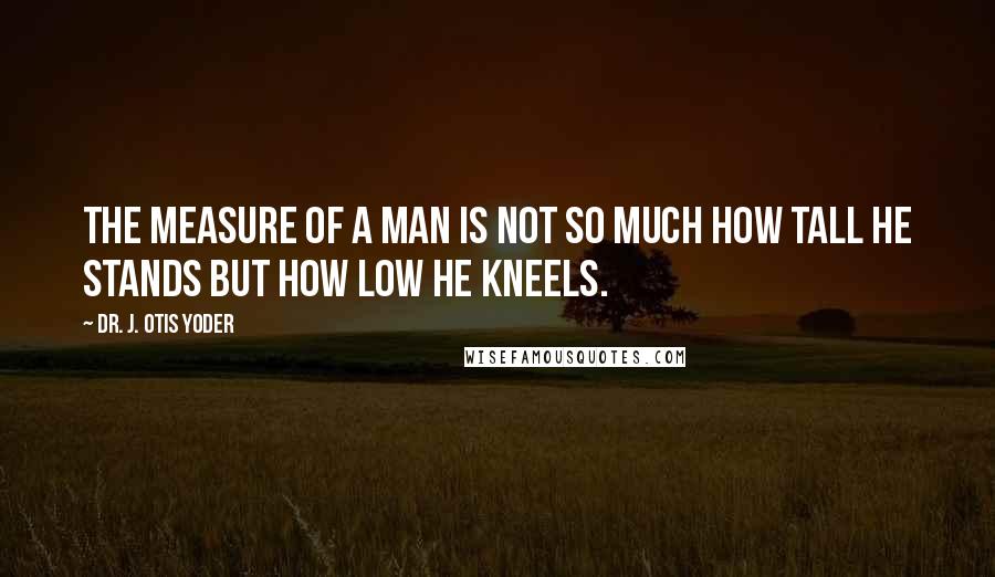 Dr. J. Otis Yoder quotes: The measure of a man is not so much how tall he stands but how low he kneels.