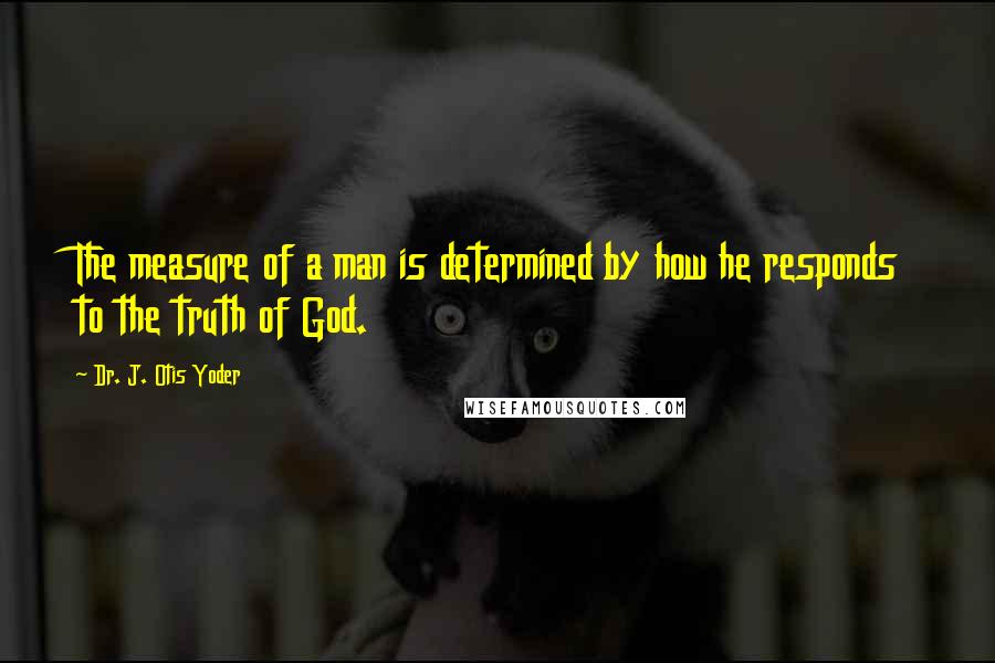 Dr. J. Otis Yoder quotes: The measure of a man is determined by how he responds to the truth of God.