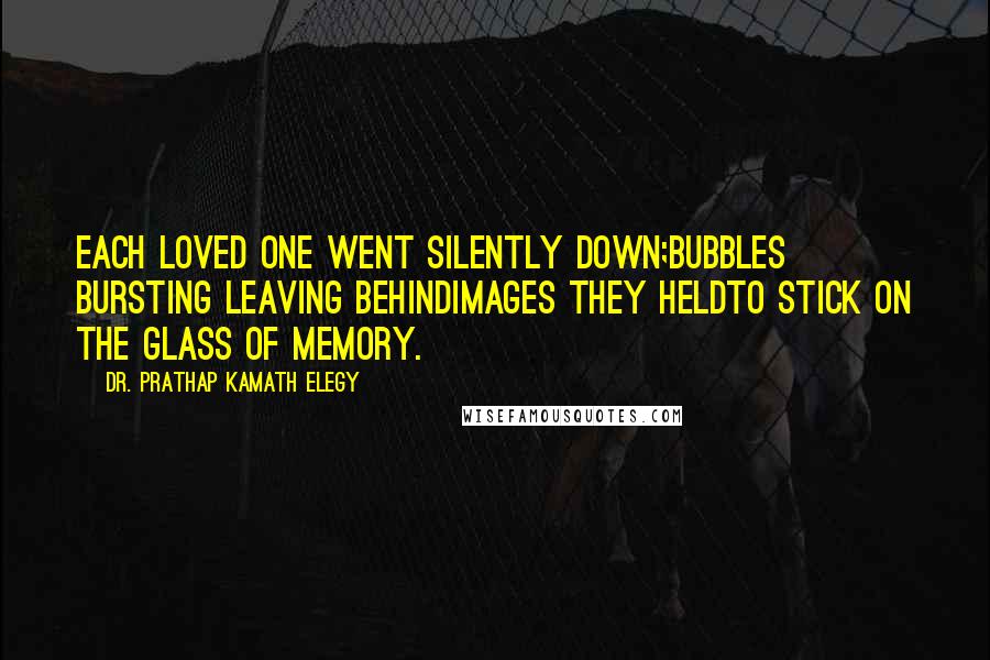 Dr. Prathap Kamath Elegy quotes: Each loved one went silently down;bubbles bursting leaving behindimages they heldto stick on the glass of memory.