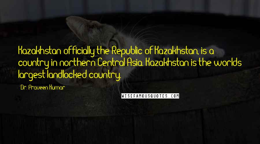 Dr. Praveen Kumar quotes: Kazakhstan officially the Republic of Kazakhstan, is a country in northern Central Asia. Kazakhstan is the worlds largest landlocked country. Dr. Praveen Kumar quotes: Kazakhstan officially the Republic of Kazakhstan, is a country in northern Central Asia. Kazakhstan is the worlds largest landlocked country.