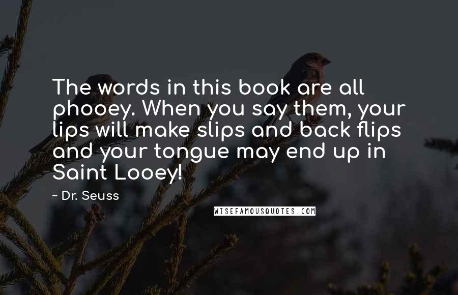 Dr. Seuss quotes: The words in this book are all phooey. When you say them, your lips will make slips and back flips and your tongue may end up in Saint Looey! Dr. Seuss quotes: The words in this book are all phooey. When you say them, your lips will make slips and back flips and your tongue may end up in Saint Looey!