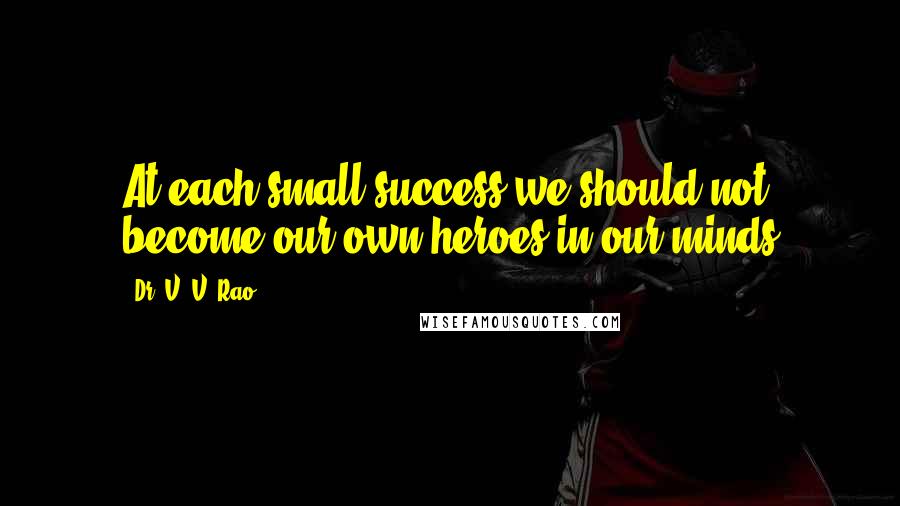 Dr. V. V. Rao quotes: At each small success we should not become our own heroes in our minds