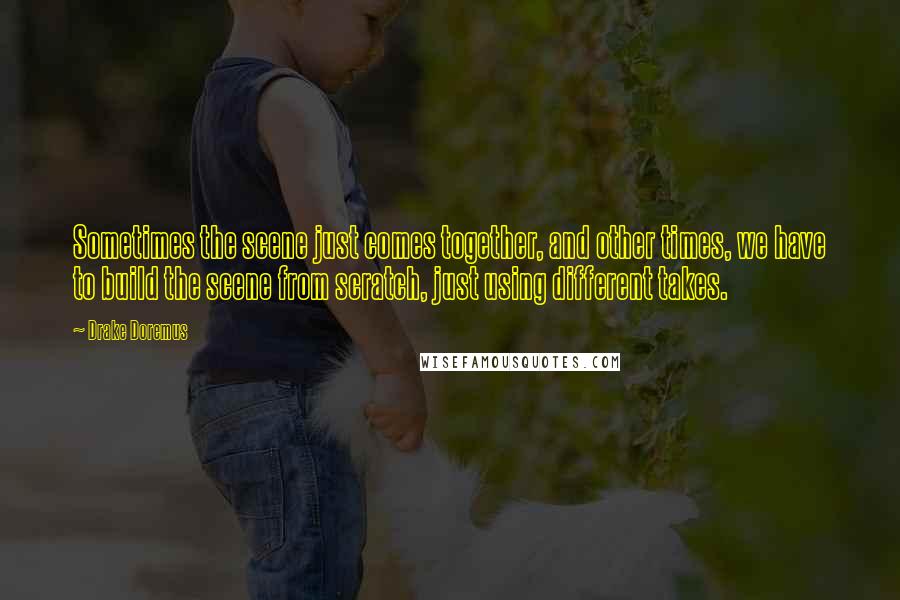 Drake Doremus quotes: Sometimes the scene just comes together, and other times, we have to build the scene from scratch, just using different takes.