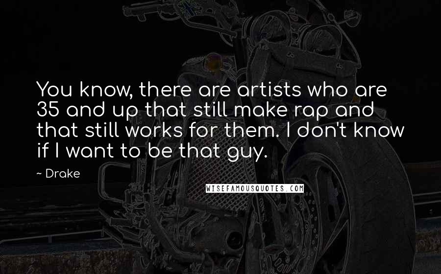 Drake quotes: You know, there are artists who are 35 and up that still make rap and that still works for them. I don't know if I want to be that guy.