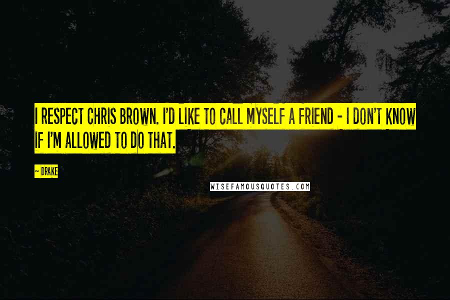 Drake quotes: I respect Chris Brown. I'd like to call myself a friend - I don't know if I'm allowed to do that.