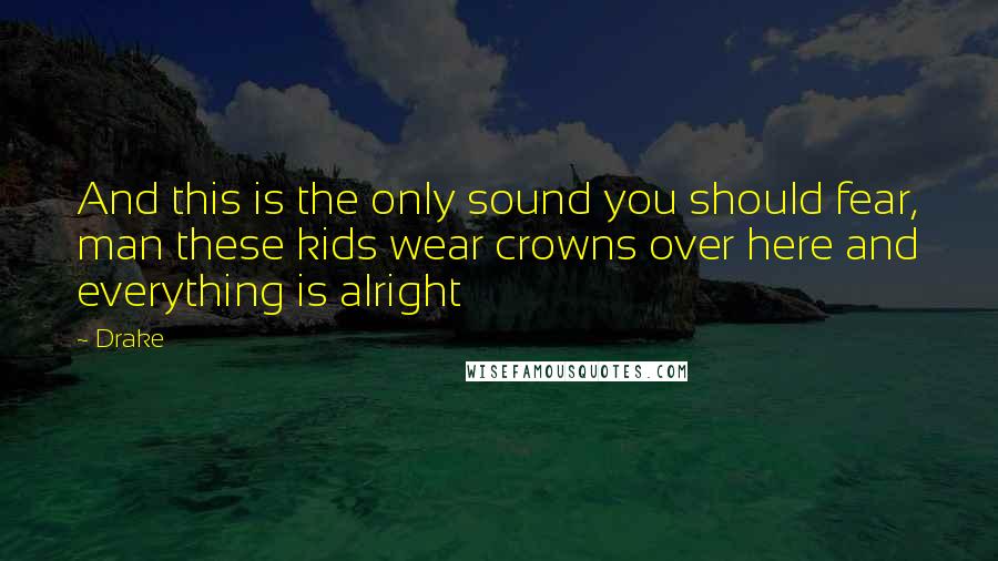 Drake quotes: And this is the only sound you should fear, man these kids wear crowns over here and everything is alright